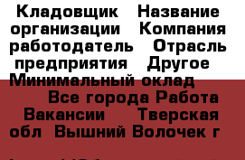 Кладовщик › Название организации ­ Компания-работодатель › Отрасль предприятия ­ Другое › Минимальный оклад ­ 27 000 - Все города Работа » Вакансии   . Тверская обл.,Вышний Волочек г.